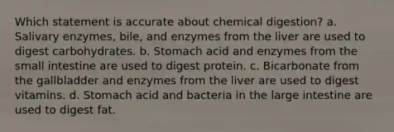 Which statement is accurate about chemical digestion? a. Salivary enzymes, bile, and enzymes from the liver are used to digest carbohydrates. b. Stomach acid and enzymes from the small intestine are used to digest protein. c. Bicarbonate from the gallbladder and enzymes from the liver are used to digest vitamins. d. Stomach acid and bacteria in the large intestine are used to digest fat.