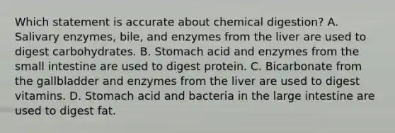 Which statement is accurate about chemical digestion? A. Salivary enzymes, bile, and enzymes from the liver are used to digest carbohydrates. B. Stomach acid and enzymes from the small intestine are used to digest protein. C. Bicarbonate from the gallbladder and enzymes from the liver are used to digest vitamins. D. Stomach acid and bacteria in the large intestine are used to digest fat.