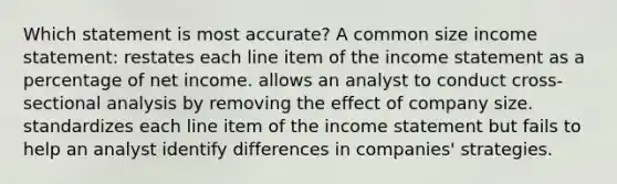 Which statement is most accurate? A common size income statement: restates each line item of the income statement as a percentage of net income. allows an analyst to conduct cross-sectional analysis by removing the effect of company size. standardizes each line item of the income statement but fails to help an analyst identify differences in companies' strategies.