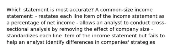 Which statement is most accurate? A common-size income statement: - restates each line item of the income statement as a percentage of net income - allows an analyst to conduct cross-sectional analysis by removing the effect of company size - standardizes each line item of the income statement but fails to help an analyst identify differences in companies' strategies