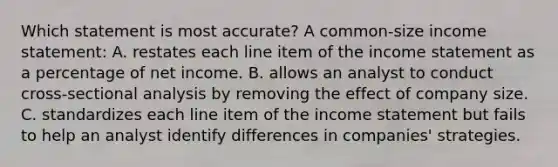 Which statement is most accurate? A common-size income statement: A. restates each line item of the income statement as a percentage of net income. B. allows an analyst to conduct cross-sectional analysis by removing the effect of company size. C. standardizes each line item of the income statement but fails to help an analyst identify differences in companies' strategies.