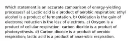 Which statement is an accurate comparison of energy-yielding processes? a) Lactic acid is a product of aerobic respiration; ethyl alcohol is a product of fermentation. b) Oxidation is the gain of electrons; reduction is the loss of electrons. c) Oxygen is a product of cellular respiration; carbon dioxide is a product of photosynthesis. d) Carbon dioxide is a product of aerobic respiration; lactic acid is a product of anaerobic respiration.