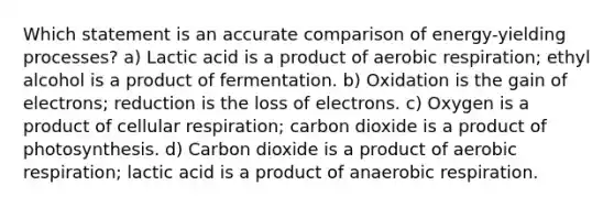 Which statement is an accurate comparison of energy-yielding processes? a) Lactic acid is a product of <a href='https://www.questionai.com/knowledge/kyxGdbadrV-aerobic-respiration' class='anchor-knowledge'>aerobic respiration</a>; ethyl alcohol is a product of fermentation. b) Oxidation is the gain of electrons; reduction is the loss of electrons. c) Oxygen is a product of <a href='https://www.questionai.com/knowledge/k1IqNYBAJw-cellular-respiration' class='anchor-knowledge'>cellular respiration</a>; carbon dioxide is a product of photosynthesis. d) Carbon dioxide is a product of aerobic respiration; lactic acid is a product of anaerobic respiration.