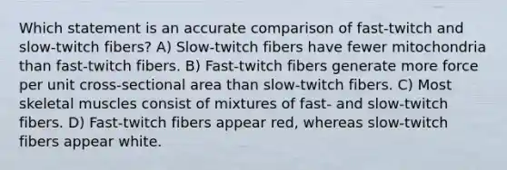 Which statement is an accurate comparison of fast-twitch and slow-twitch fibers? A) Slow-twitch fibers have fewer mitochondria than fast-twitch fibers. B) Fast-twitch fibers generate more force per unit cross-sectional area than slow-twitch fibers. C) Most skeletal muscles consist of mixtures of fast- and slow-twitch fibers. D) Fast-twitch fibers appear red, whereas slow-twitch fibers appear white.