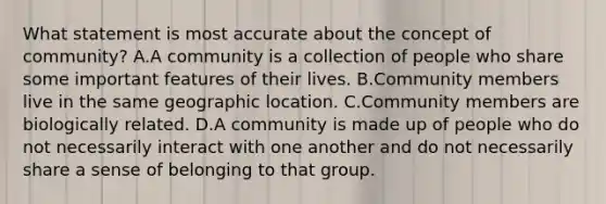 What statement is most accurate about the concept of community? A.A community is a collection of people who share some important features of their lives. B.Community members live in the same geographic location. C.Community members are biologically related. D.A community is made up of people who do not necessarily interact with one another and do not necessarily share a sense of belonging to that group.