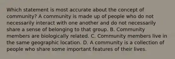 Which statement is most accurate about the concept of community? A community is made up of people who do not necessarily interact with one another and do not necessarily share a sense of belonging to that group. B. Community members are biologically related. C. Community members live in the same geographic location. D. A community is a collection of people who share some important features of their lives.