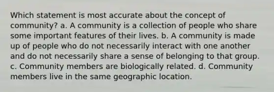 Which statement is most accurate about the concept of community? a. A community is a collection of people who share some important features of their lives. b. A community is made up of people who do not necessarily interact with one another and do not necessarily share a sense of belonging to that group. c. Community members are biologically related. d. Community members live in the same geographic location.