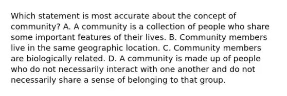 Which statement is most accurate about the concept of community? A. A community is a collection of people who share some important features of their lives. B. Community members live in the same geographic location. C. Community members are biologically related. D. A community is made up of people who do not necessarily interact with one another and do not necessarily share a sense of belonging to that group.