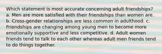 Which statement is most accurate concerning adult friendships? a. Men are more satisfied with their friendships than women are. b. Cross-gender relationships are less common in adulthood. c. Friendships are changing among young men to become more emotionally supportive and less competitive. d. Adult women friends tend to talk to each other whereas adult men friends tend to do things together.