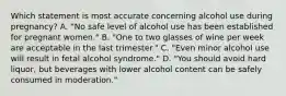 Which statement is most accurate concerning alcohol use during pregnancy? A. "No safe level of alcohol use has been established for pregnant women." B. "One to two glasses of wine per week are acceptable in the last trimester." C. "Even minor alcohol use will result in fetal alcohol syndrome." D. "You should avoid hard liquor, but beverages with lower alcohol content can be safely consumed in moderation."