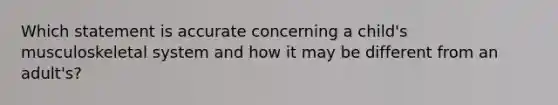 Which statement is accurate concerning a child's musculoskeletal system and how it may be different from an adult's?