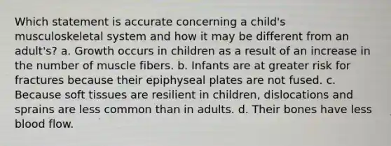 Which statement is accurate concerning a child's musculoskeletal system and how it may be different from an adult's? a. Growth occurs in children as a result of an increase in the number of muscle fibers. b. Infants are at greater risk for fractures because their epiphyseal plates are not fused. c. Because soft tissues are resilient in children, dislocations and sprains are less common than in adults. d. Their bones have less blood flow.