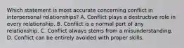 Which statement is most accurate concerning conflict in interpersonal relationships? A. Conflict plays a destructive role in every relationship. B. Conflict is a normal part of any relationship. C. Conflict always stems from a misunderstanding. D. Conflict can be entirely avoided with proper skills.