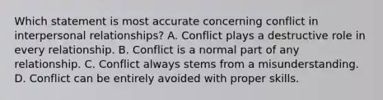 Which statement is most accurate concerning conflict in interpersonal relationships? A. Conflict plays a destructive role in every relationship. B. Conflict is a normal part of any relationship. C. Conflict always stems from a misunderstanding. D. Conflict can be entirely avoided with proper skills.