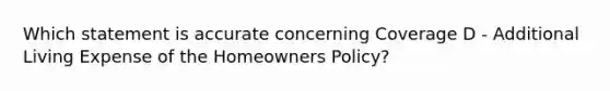 Which statement is accurate concerning Coverage D - Additional Living Expense of the Homeowners Policy?