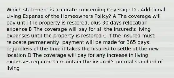 Which statement is accurate concerning Coverage D - Additional Living Expense of the Homeowners Policy? A The coverage will pay until the property is restored, plus 30 days relocation expense B The coverage will pay for all the insured's living expenses until the property is restored C If the insured must relocate permanently, payment will be made for 365 days, regardless of the time it takes the insured to settle at the new location D The coverage will pay for any increase in living expenses required to maintain the insured's normal standard of living