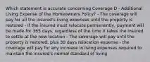 Which statement is accurate concerning Coverage D - Additional Living Expense of the Homeowners Policy? - The coverage will pay for all the insured's living expenses until the property is restored - If the insured must relocate permanently, payment will be made for 365 days, regardless of the time it takes the insured to settle at the new location - The coverage will pay until the property is restored, plus 30 days relocation expense - the coverage will pay for any increase in living expenses required to maintain the insured's normal standard of living