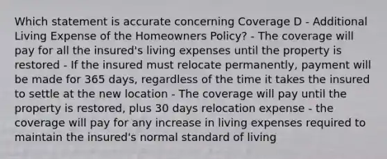 Which statement is accurate concerning Coverage D - Additional Living Expense of the Homeowners Policy? - The coverage will pay for all the insured's living expenses until the property is restored - If the insured must relocate permanently, payment will be made for 365 days, regardless of the time it takes the insured to settle at the new location - The coverage will pay until the property is restored, plus 30 days relocation expense - the coverage will pay for any increase in living expenses required to maintain the insured's normal standard of living