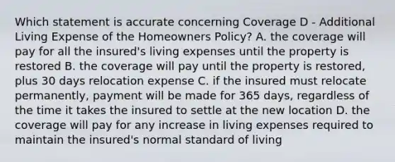 Which statement is accurate concerning Coverage D - Additional Living Expense of the Homeowners Policy? A. the coverage will pay for all the insured's living expenses until the property is restored B. the coverage will pay until the property is restored, plus 30 days relocation expense C. if the insured must relocate permanently, payment will be made for 365 days, regardless of the time it takes the insured to settle at the new location D. the coverage will pay for any increase in living expenses required to maintain the insured's normal standard of living