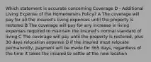 Which statement is accurate concerning Coverage D - Additional Living Expense of the Homeowners Policy? A The coverage will pay for all the insured's living expenses until the property is restored B The coverage will pay for any increase in living expenses required to maintain the insured's normal standard of living C The coverage will pay until the property is restored, plus 30 days relocation expense D If the insured must relocate permanently, payment will be made for 365 days, regardless of the time it takes the insured to settle at the new location