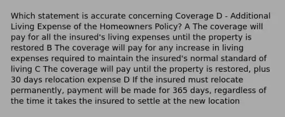 Which statement is accurate concerning Coverage D - Additional Living Expense of the Homeowners Policy? A The coverage will pay for all the insured's living expenses until the property is restored B The coverage will pay for any increase in living expenses required to maintain the insured's normal standard of living C The coverage will pay until the property is restored, plus 30 days relocation expense D If the insured must relocate permanently, payment will be made for 365 days, regardless of the time it takes the insured to settle at the new location