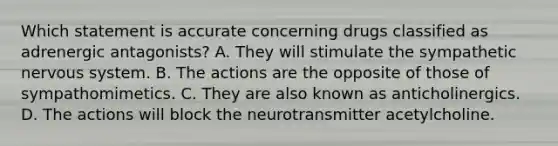 Which statement is accurate concerning drugs classified as adrenergic​ antagonists? A. They will stimulate the sympathetic nervous system. B. The actions are the opposite of those of sympathomimetics. C. They are also known as anticholinergics. D. The actions will block the neurotransmitter acetylcholine.