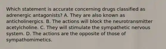 Which statement is accurate concerning drugs classified as adrenergic​ antagonists? A. They are also known as anticholinergics. B. The actions will block the neurotransmitter acetylcholine. C. They will stimulate the sympathetic nervous system. D. The actions are the opposite of those of sympathomimetics.