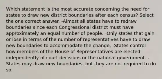 Which statement is the most accurate concerning the need for states to draw new district boundaries after each census? Select the one correct answer. -Almost all states have to redraw boundaries since each Congressional district must have approximately an equal number of people. -Only states that gain or lose in terms of the number of representatives have to draw new boundaries to accommodate the change. -States control how members of the House of Representatives are elected independently of court decisions or the national government. -States may draw new boundaries, but they are not required to do so.