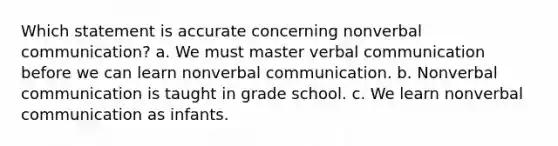 Which statement is accurate concerning nonverbal communication? a. We must master verbal communication before we can learn nonverbal communication. b. Nonverbal communication is taught in grade school. c. We learn nonverbal communication as infants.