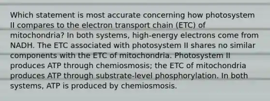 Which statement is most accurate concerning how photosystem II compares to <a href='https://www.questionai.com/knowledge/k57oGBr0HP-the-electron-transport-chain' class='anchor-knowledge'>the electron transport chain</a> (ETC) of mitochondria? In both systems, high-energy electrons come from NADH. The ETC associated with photosystem II shares no similar components with the ETC of mitochondria. Photosystem II produces ATP through chemiosmosis; the ETC of mitochondria produces ATP through substrate-level phosphorylation. In both systems, ATP is produced by chemiosmosis.