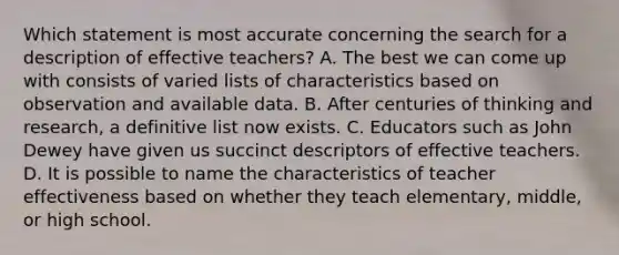 Which statement is most accurate concerning the search for a description of effective teachers? A. The best we can come up with consists of varied lists of characteristics based on observation and available data. B. After centuries of thinking and research, a definitive list now exists. C. Educators such as John Dewey have given us succinct descriptors of effective teachers. D. It is possible to name the characteristics of teacher effectiveness based on whether they teach elementary, middle, or high school.