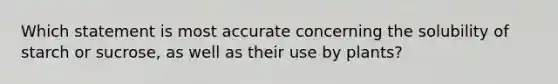 Which statement is most accurate concerning the solubility of starch or sucrose, as well as their use by plants?