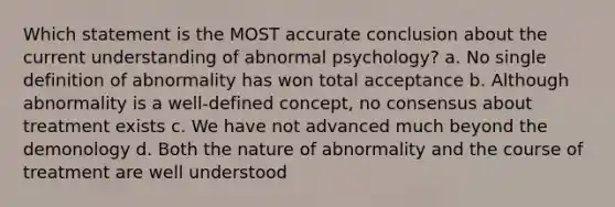 Which statement is the MOST accurate conclusion about the current understanding of abnormal psychology? a. No single definition of abnormality has won total acceptance b. Although abnormality is a well-defined concept, no consensus about treatment exists c. We have not advanced much beyond the demonology d. Both the nature of abnormality and the course of treatment are well understood