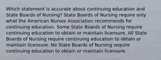 Which statement is accurate about continuing education and State Boards of Nursing?​ State Boards of Nursing require only what the American Nurses Association recommends for continuing education.​ Some State Boards of Nursing require continuing education to obtain or maintain licensure.​ All State Boards of Nursing require continuing education to obtain or maintain licensure.​ No State Boards of Nursing require continuing education to obtain or maintain licensure.​