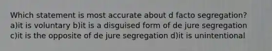 Which statement is most accurate about d facto segregation? a)it is voluntary b)it is a disguised form of de jure segregation c)it is the opposite of de jure segregation d)it is unintentional