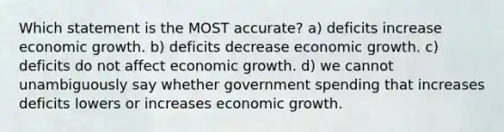 Which statement is the MOST accurate? a) deficits increase economic growth. b) deficits decrease economic growth. c) deficits do not affect economic growth. d) we cannot unambiguously say whether government spending that increases deficits lowers or increases economic growth.