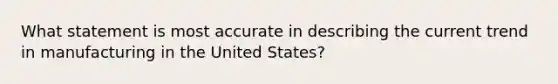 What statement is most accurate in describing the current trend in manufacturing in the United States?