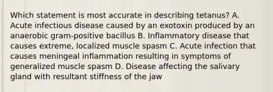 Which statement is most accurate in describing tetanus? A. Acute infectious disease caused by an exotoxin produced by an anaerobic gram-positive bacillus B. Inflammatory disease that causes extreme, localized muscle spasm C. Acute infection that causes meningeal inflammation resulting in symptoms of generalized muscle spasm D. Disease affecting the salivary gland with resultant stiffness of the jaw