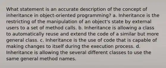 What statement is an accurate description of the concept of inheritance in object-oriented programming? a. Inheritance is the restricting of the manipulation of an object's state by external users to a set of method calls. b. Inheritance is allowing a class to automatically reuse and extend the code of a similar but more general class. c. Inheritance is the use of code that is capable of making changes to itself during the execution process. d. Inheritance is allowing the several different classes to use the same general method names.