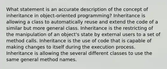 What statement is an accurate description of the concept of inheritance in object-oriented programming? Inheritance is allowing a class to automatically reuse and extend the code of a similar but more general class. Inheritance is the restricting of the manipulation of an object's state by external users to a set of method calls. Inheritance is the use of code that is capable of making changes to itself during the execution process. Inheritance is allowing the several different classes to use the same general method names.