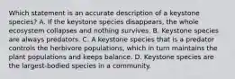 Which statement is an accurate description of a keystone species? A. If the keystone species disappears, the whole ecosystem collapses and nothing survives. B. Keystone species are always predators. C. A keystone species that is a predator controls the herbivore populations, which in turn maintains the plant populations and keeps balance. D. Keystone species are the largest-bodied species in a community.