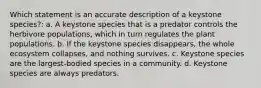 Which statement is an accurate description of a keystone species?: a. A keystone species that is a predator controls the herbivore populations, which in turn regulates the plant populations. b. If the keystone species disappears, the whole ecosystem collapses, and nothing survives. c. Keystone species are the largest-bodied species in a community. d. Keystone species are always predators.