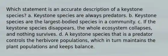 Which statement is an accurate description of a keystone species? a. Keystone species are always predators. b. Keystone species are the largest-bodied species in a community. c. If the keystone species disappears, the whole ecosystem collapses, and nothing survives. d. A keystone species that is a predator controls the herbivore populations, which in turn maintains the plant populations and keeps balance.