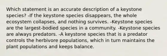 Which statement is an accurate description of a keystone species? -If the keystone species disappears, the whole ecosystem collapses, and nothing survives. -Keystone species are the largest-bodied species in a community. -Keystone species are always predators. -A keystone species that is a predator controls the herbivore populations, which in turn maintains the plant populations and keeps balance.