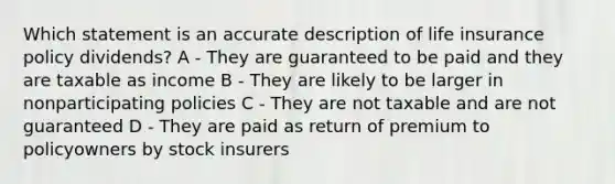 Which statement is an accurate description of life insurance policy dividends? A - They are guaranteed to be paid and they are taxable as income B - They are likely to be larger in nonparticipating policies C - They are not taxable and are not guaranteed D - They are paid as return of premium to policyowners by stock insurers