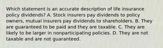 Which statement is an accurate description of life insurance policy dividends? A. Stock insurers pay dividends to policy owners, mutual insurers pay dividends to shareholders. B. They are guaranteed to be paid and they are taxable. C. They are likely to be larger in nonparticipating policies. D. They are not taxable and are not guaranteed.