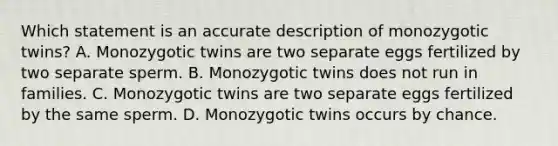 Which statement is an accurate description of monozygotic twins? A. Monozygotic twins are two separate eggs fertilized by two separate sperm. B. Monozygotic twins does not run in families. C. Monozygotic twins are two separate eggs fertilized by the same sperm. D. Monozygotic twins occurs by chance.