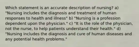 Which statement is an accurate description of nursing? a) "Nursing includes the diagnosis and treatment of human responses to health and illness" b) "Nursing is a profession dependent upon the physician." c) "It is the role of the physician, not the nurse, to help patients understand their health." d) "Nursing includes the diagnosis and cure of human diseases and any potential health problems."