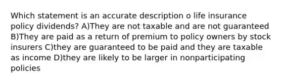 Which statement is an accurate description o life insurance policy dividends? A)They are not taxable and are not guaranteed B)They are paid as a return of premium to policy owners by stock insurers C)they are guaranteed to be paid and they are taxable as income D)they are likely to be larger in nonparticipating policies