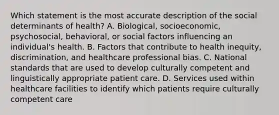 Which statement is the most accurate description of the social determinants of health? A. Biological, socioeconomic, psychosocial, behavioral, or social factors influencing an individual's health. B. Factors that contribute to health inequity, discrimination, and healthcare professional bias. C. National standards that are used to develop culturally competent and linguistically appropriate patient care. D. Services used within healthcare facilities to identify which patients require culturally competent care